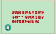 肾襄肿能否食用灵芝孢子粉？？探讨灵芝孢子粉对肾襄肿的影响？