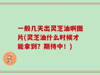 一般几天出灵芝油啊图片(灵芝油什么时候才能拿到？期待中！)