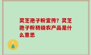 灵芝孢子粉宣传？灵芝孢子粉初级农产品是什么意思