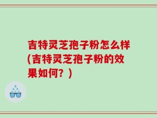 吉特灵芝孢子粉怎么样(吉特灵芝孢子粉的效果如何？)