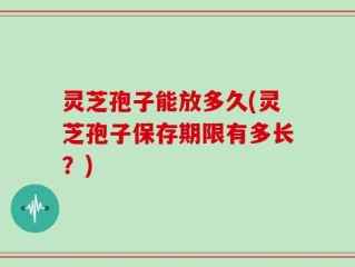 灵芝孢子能放多久(灵芝孢子保存期限有多长？)