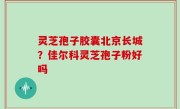灵芝孢子胶囊北京长城？佳尔科灵芝孢子粉好吗
