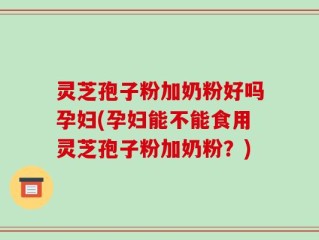 灵芝孢子粉加奶粉好吗孕妇(孕妇能不能食用灵芝孢子粉加奶粉？)
