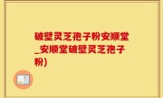 破壁灵芝孢子粉安顺堂_安顺堂破壁灵芝孢子粉)