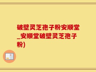 破壁灵芝孢子粉安顺堂_安顺堂破壁灵芝孢子粉)