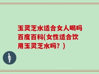 玉灵芝水适合女人喝吗百度百科(女性适合饮用玉灵芝水吗？)