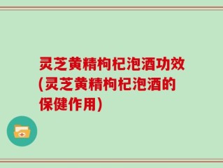 灵芝黄精枸杞泡酒功效(灵芝黄精枸杞泡酒的保健作用)