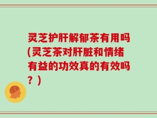 灵芝护肝解郁茶有用吗(灵芝茶对肝脏和情绪有益的功效真的有效吗？)