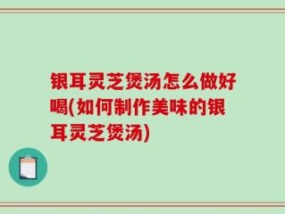 银耳灵芝煲汤怎么做好喝(如何制作美味的银耳灵芝煲汤)