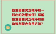 益生菌和灵芝孢子粉一起吃的效果如何？详解益生菌和灵芝孢子粉的功效与配合食用方法？