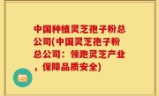 中国种植灵芝孢子粉总公司(中国灵芝孢子粉总公司：领跑灵芝产业，保障品质安全)