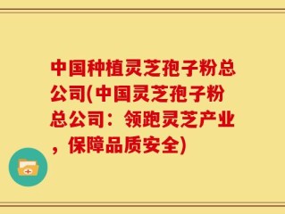 中国种植灵芝孢子粉总公司(中国灵芝孢子粉总公司：领跑灵芝产业，保障品质安全)