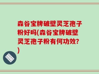 森谷宝牌破壁灵芝孢子粉好吗(森谷宝牌破壁灵芝孢子粉有何功效？)