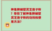 神象牌破壁灵芝孢子粉？带你了解神象牌破壁灵芝孢子粉的功效和使用方法？