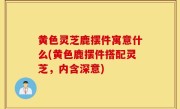 黄色灵芝鹿摆件寓意什么(黄色鹿摆件搭配灵芝，内含深意)