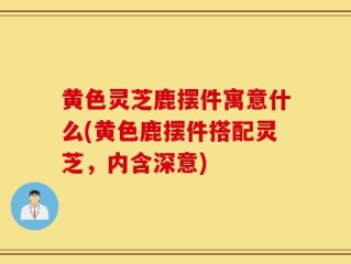黄色灵芝鹿摆件寓意什么(黄色鹿摆件搭配灵芝，内含深意)