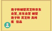 孢子粉破壁灵芝粉京东自营_京东自营 破壁孢子粉 灵芝粉 高纯度  佳品