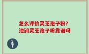 怎么评价灵芝孢子粉？池润灵芝孢子粉靠谱吗