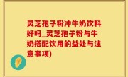 灵芝孢子粉冲牛奶饮料好吗_灵芝孢子粉与牛奶搭配饮用的益处与注意事项)
