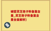 破壁灵芝孢子粉备案含量_灵芝孢子粉备案含量全面解析)