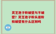 灵芝孢子粉破壁与不破壁？灵芝孢子粉头道粉和破壁有什么区别吗