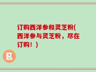 订购西洋参和灵芝粉(西洋参与灵芝粉，尽在订购！)