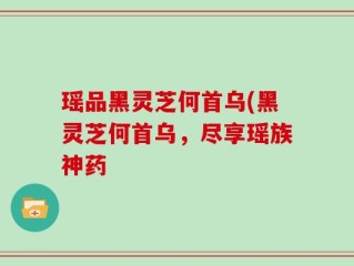 瑶品黑灵芝何首乌(黑灵芝何首乌，尽享瑶族神药