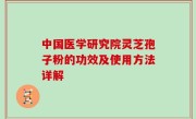 中国医学研究院灵芝孢子粉的功效及使用方法详解