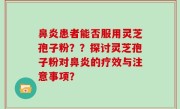 鼻炎患者能否服用灵芝孢子粉？？探讨灵芝孢子粉对鼻炎的疗效与注意事项？