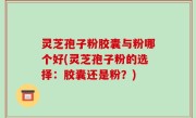 灵芝孢子粉胶囊与粉哪个好(灵芝孢子粉的选择：胶囊还是粉？)