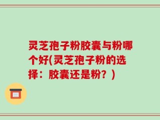 灵芝孢子粉胶囊与粉哪个好(灵芝孢子粉的选择：胶囊还是粉？)