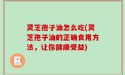 灵芝孢子油怎么吃(灵芝孢子油的正确食用方法，让你健康受益)