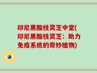印尼黑酸枝灵芝中堂(印尼黑酸枝灵芝：助力免疫系统的奇妙植物)