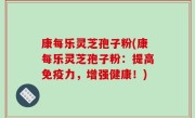 康每乐灵芝孢子粉(康每乐灵芝孢子粉：提高免疫力，增强健康！)