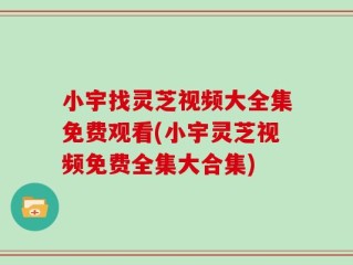 小宇找灵芝视频大全集免费观看(小宇灵芝视频免费全集大合集)