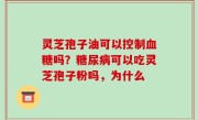 灵芝孢子油可以控制血糖吗？糖尿病可以吃灵芝孢子粉吗，为什么