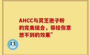 AHCC与灵芝孢子粉的完美组合，带给你意想不到的效果”
