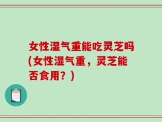 女性湿气重能吃灵芝吗(女性湿气重，灵芝能否食用？)