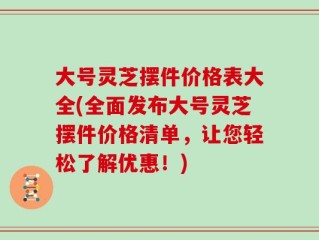 大号灵芝摆件价格表大全(全面发布大号灵芝摆件价格清单，让您轻松了解优惠！)