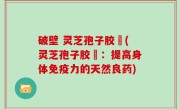 破壁 灵芝孢子胶堯(灵芝孢子胶堯：提高身体免疫力的天然良药)