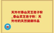 天外村泰山灵芝孢子粉_泰山灵芝孢子粉：天外村的天然健康珍品