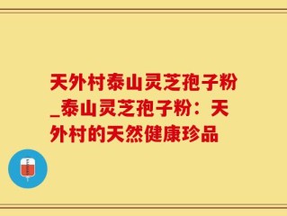 天外村泰山灵芝孢子粉_泰山灵芝孢子粉：天外村的天然健康珍品