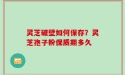 灵芝破壁如何保存？灵芝孢子粉保质期多久