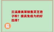 兰溪康美莱销售灵芝孢子粉？提高免疫力的好选择？