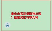 重庆市灵芝提取物三萜？福建灵芝有哪几种