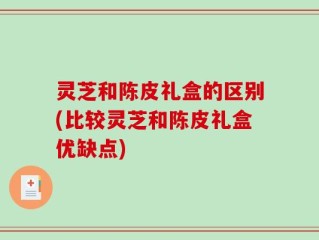 灵芝和陈皮礼盒的区别(比较灵芝和陈皮礼盒优缺点)