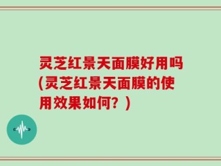 灵芝红景天面膜好用吗(灵芝红景天面膜的使用效果如何？)
