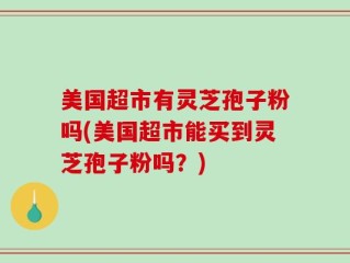 美国超市有灵芝孢子粉吗(美国超市能买到灵芝孢子粉吗？)