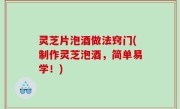 灵芝片泡酒做法窍门(制作灵芝泡酒，简单易学！)