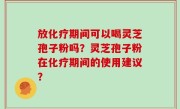 放化疗期间可以喝灵芝孢子粉吗？灵芝孢子粉在化疗期间的使用建议？